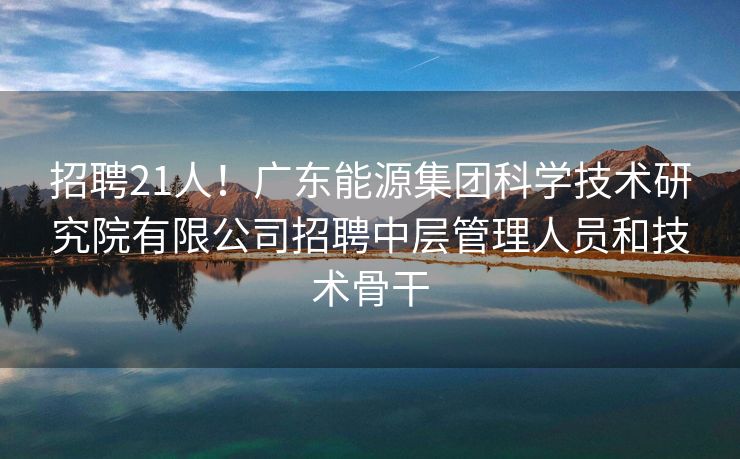 招聘21人！广东能源集团科学技术研究院有限公司招聘中层管理人员和技术骨干