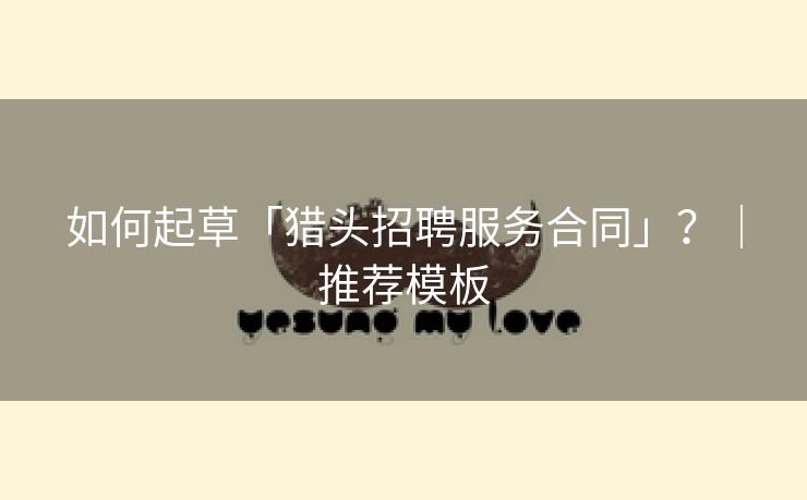 如何起草「猎头招聘服务合同」？｜推荐模板