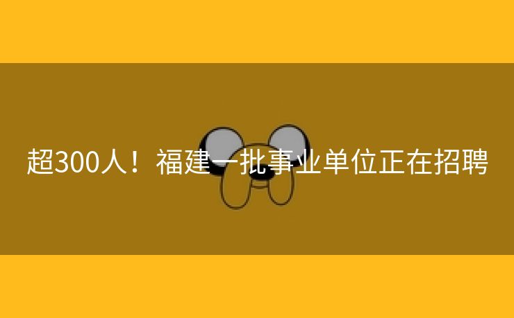 超300人！福建一批事业单位正在招聘