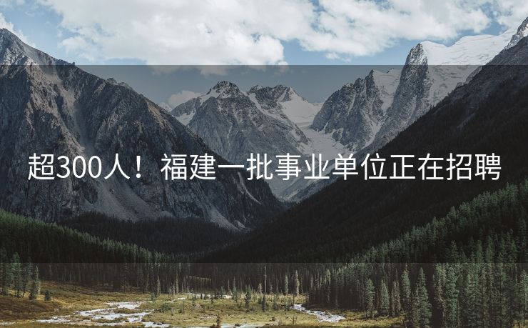超300人！福建一批事业单位正在招聘