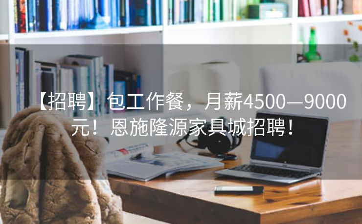 【招聘】包工作餐，月薪4500—9000元！恩施隆源家具城招聘！