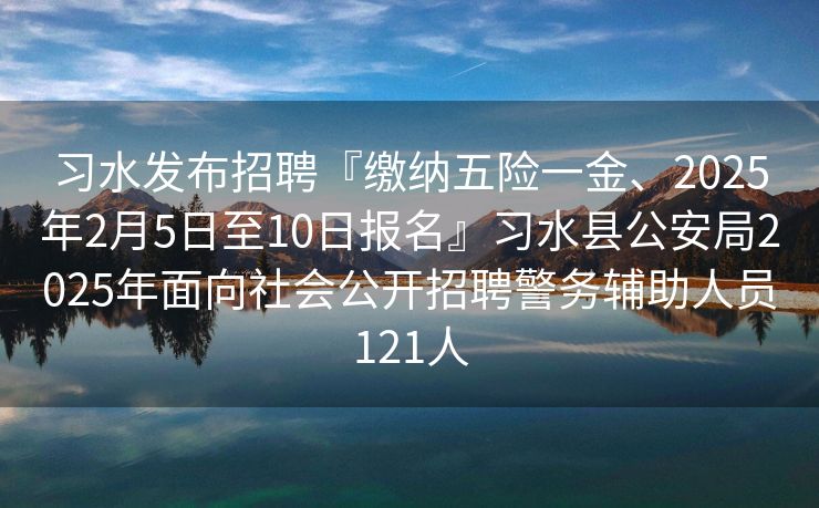 习水发布招聘『缴纳五险一金、2025年2月5日至10日报名』习水县公安局2025年面向社会公开招聘警务辅助人员121人
