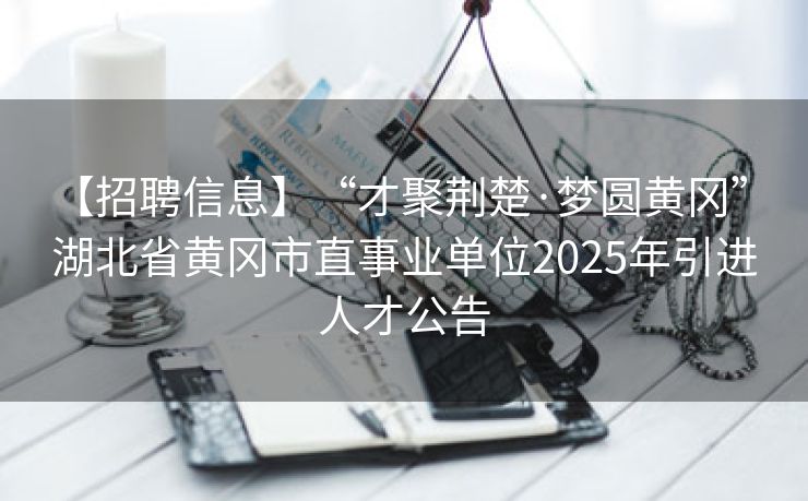 【招聘信息】“才聚荆楚·梦圆黄冈” 湖北省黄冈市直事业单位2025年引进人才公告