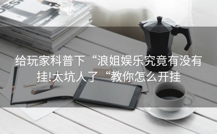 给玩家科普下“浪姐娱乐究竟有没有挂!太坑人了“教你怎么开挂