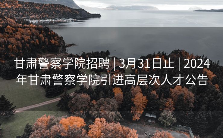 甘肃警察学院招聘 | 3月31日止 | 2024年甘肃警察学院引进高层次人才公告