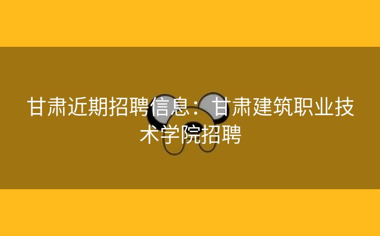 甘肃近期招聘信息：甘肃建筑职业技术学院招聘