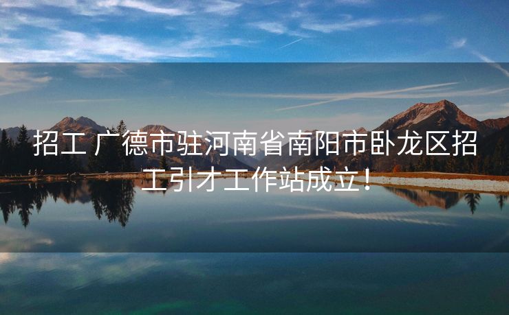 招工 广德市驻河南省南阳市卧龙区招工引才工作站成立！