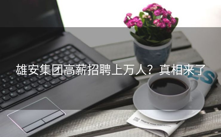 雄安集团高薪招聘上万人？真相来了