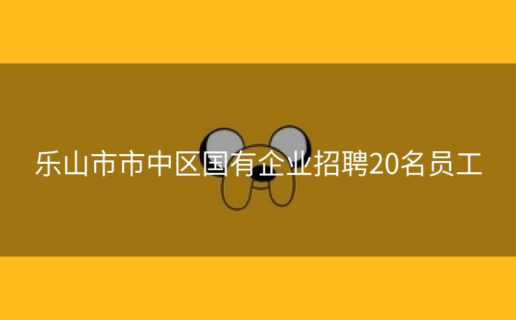 乐山市市中区国有企业招聘20名员工