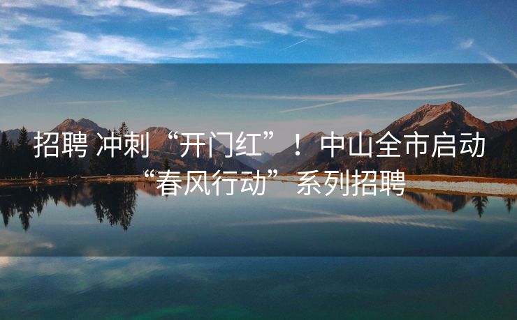 招聘 冲刺“开门红”！中山全市启动“春风行动”系列招聘