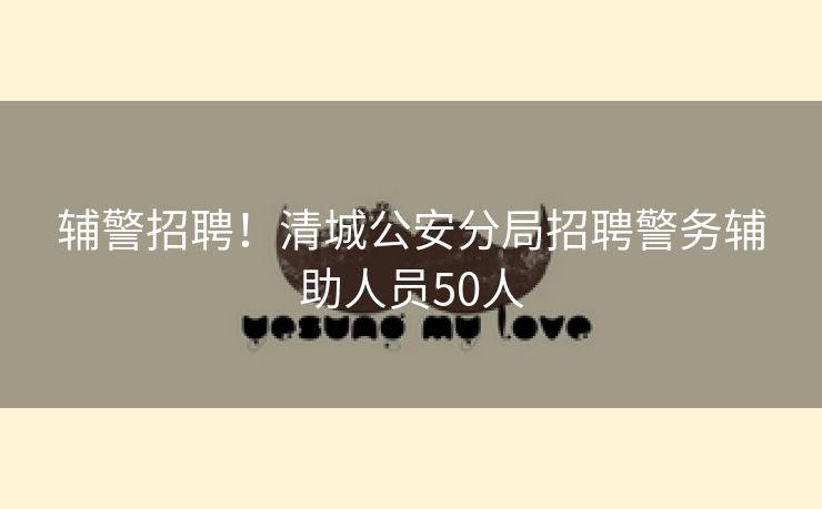 辅警招聘！清城公安分局招聘警务辅助人员50人