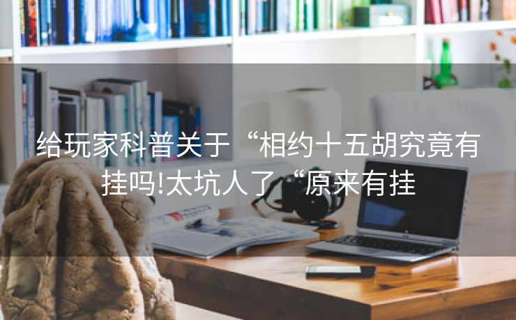 给玩家科普关于“相约十五胡究竟有挂吗!太坑人了“原来有挂