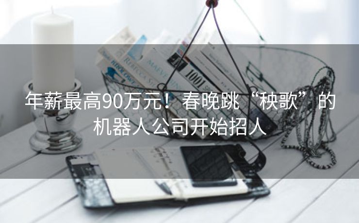 年薪最高90万元！春晚跳“秧歌”的机器人公司开始招人