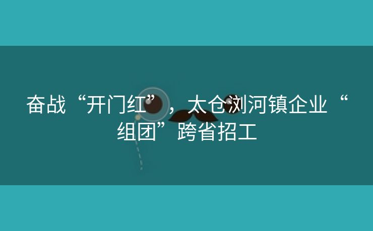 奋战“开门红”，太仓浏河镇企业“组团”跨省招工