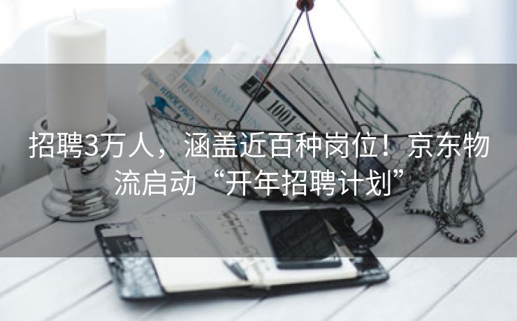 招聘3万人，涵盖近百种岗位！京东物流启动“开年招聘计划”