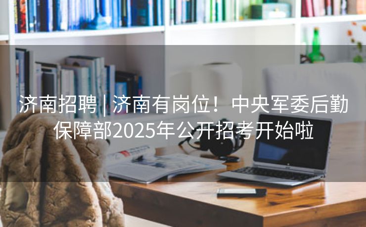 济南招聘 | 济南有岗位！中央军委后勤保障部2025年公开招考开始啦