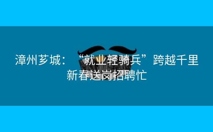 漳州芗城：“就业轻骑兵”跨越千里新春送岗招聘忙