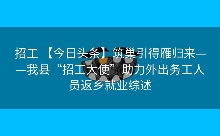 招工 【今日头条】筑巢引得雁归来——我县“招工大使”助力外出务工人员返乡就业综述
