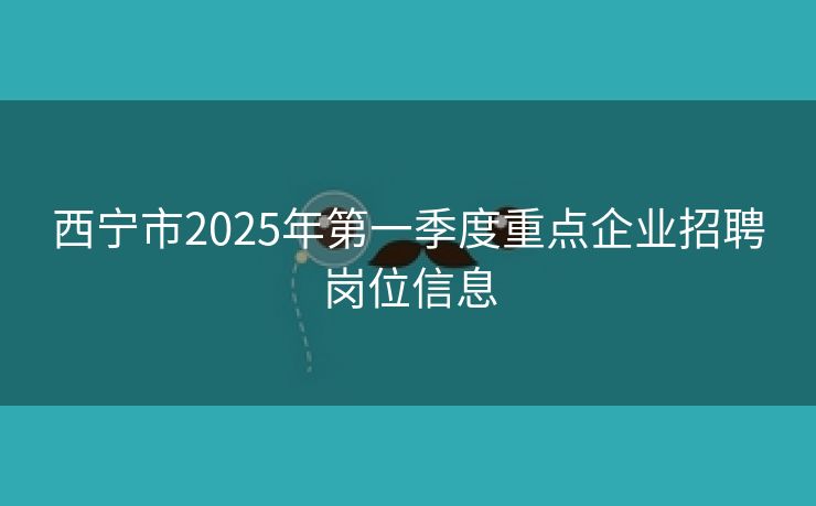 西宁市2025年第一季度重点企业招聘岗位信息