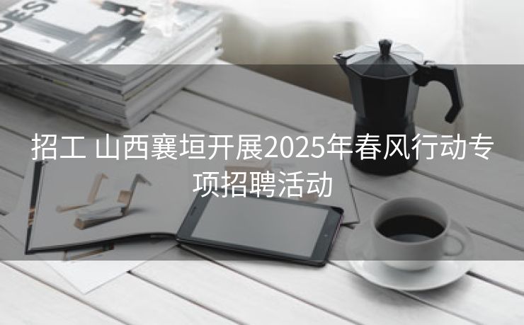 招工 山西襄垣开展2025年春风行动专项招聘活动