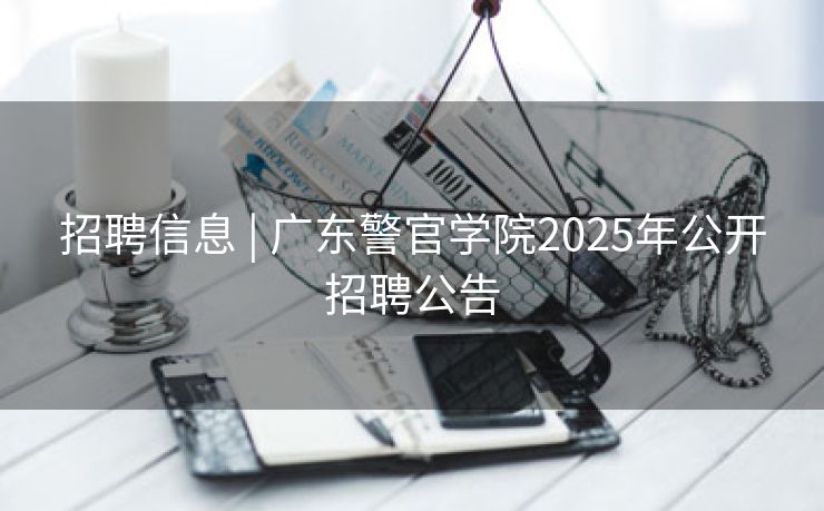 招聘信息 | 广东警官学院2025年公开招聘公告