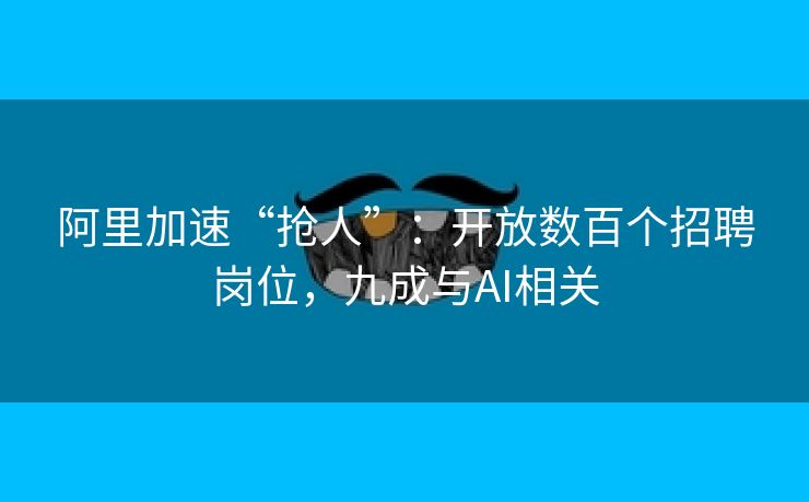 阿里加速“抢人”：开放数百个招聘岗位，九成与AI相关