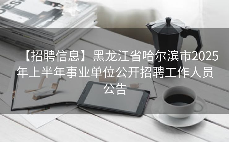 【招聘信息】黑龙江省哈尔滨市2025年上半年事业单位公开招聘工作人员公告