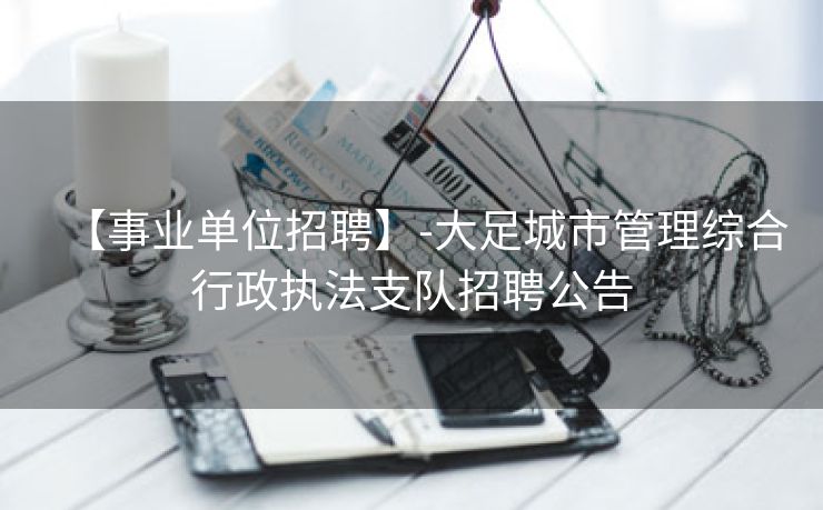 【事业单位招聘】-大足城市管理综合行政执法支队招聘公告