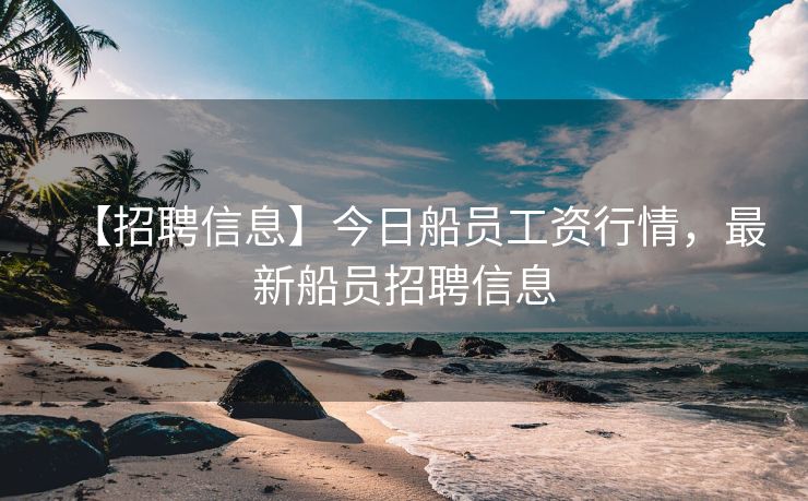 【招聘信息】今日船员工资行情，最新船员招聘信息