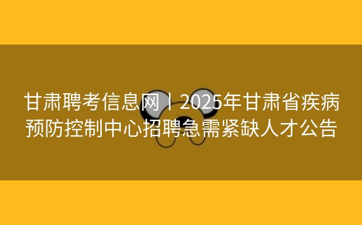 甘肃聘考信息网丨2025年甘肃省疾病预防控制中心招聘急需紧缺人才公告