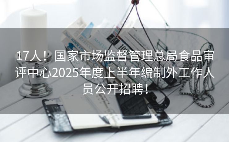 17人！国家市场监督管理总局食品审评中心2025年度上半年编制外工作人员公开招聘！