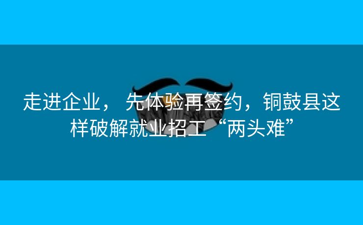 走进企业， 先体验再签约，铜鼓县这样破解就业招工“两头难”