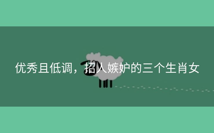 优秀且低调，招人嫉妒的三个生肖女
