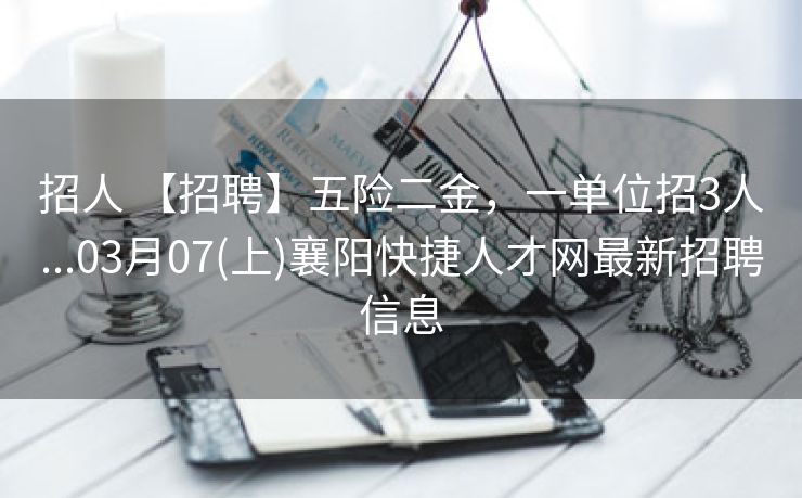招人 【招聘】五险二金，一单位招3人...03月07(上)襄阳快捷人才网最新招聘信息