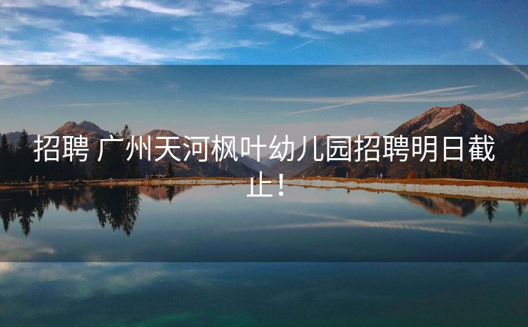 招聘 广州天河枫叶幼儿园招聘明日截止！