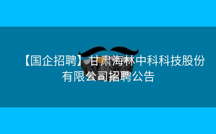 【国企招聘】甘肃海林中科科技股份有限公司招聘公告
