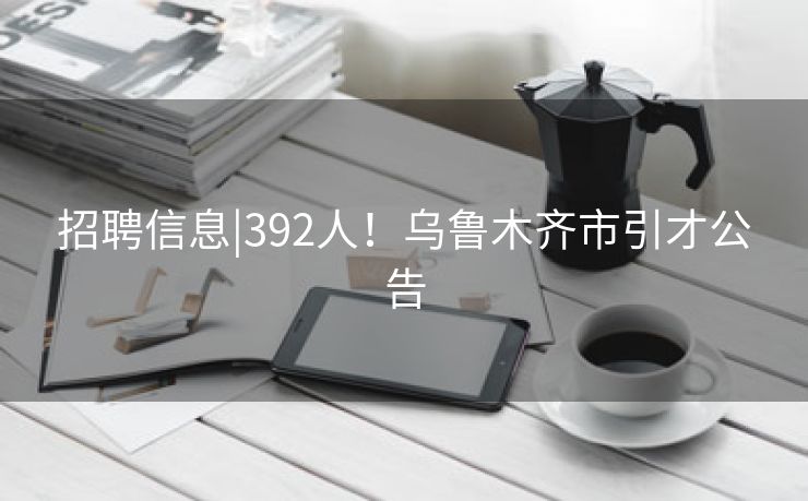 招聘信息|392人！乌鲁木齐市引才公告