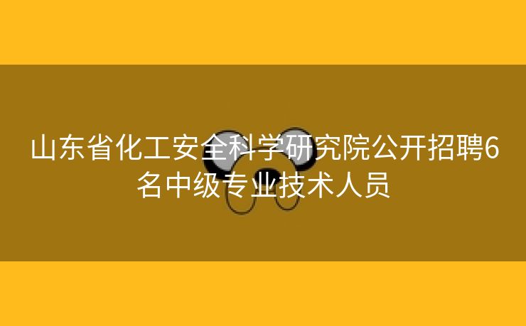 山东省化工安全科学研究院公开招聘6名中级专业技术人员