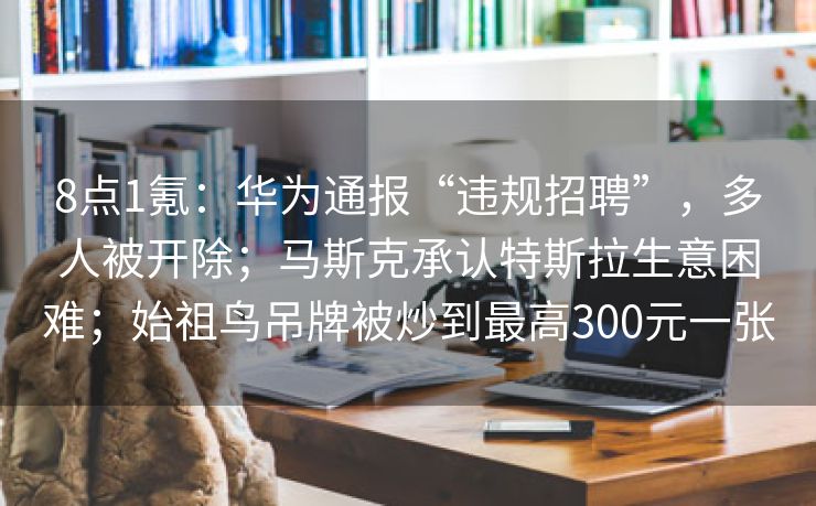 8点1氪：华为通报“违规招聘”，多人被开除；马斯克承认特斯拉生意困难；始祖鸟吊牌被炒到最高300元一张