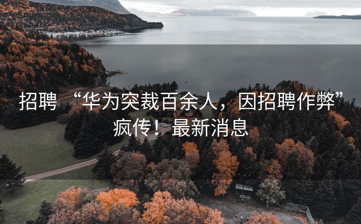 招聘 “华为突裁百余人，因招聘作弊”疯传！最新消息