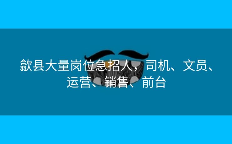 歙县大量岗位急招人，司机、文员、运营、销售、前台