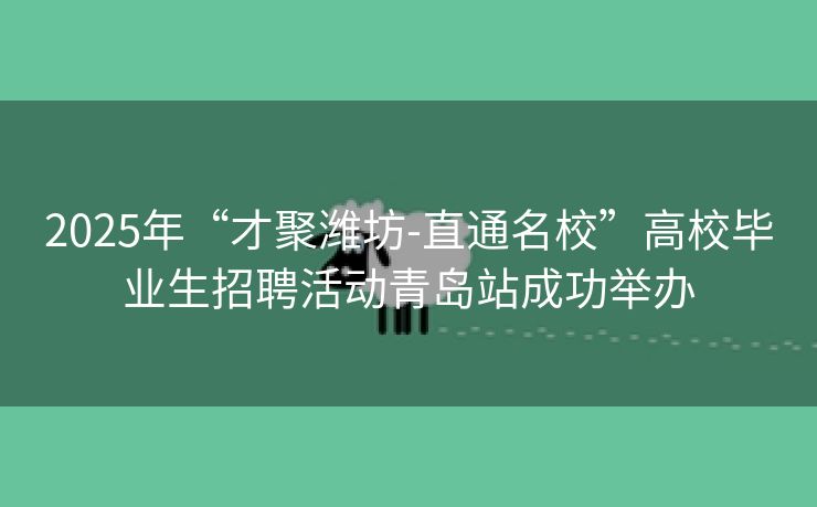 2025年“才聚潍坊-直通名校”高校毕业生招聘活动青岛站成功举办