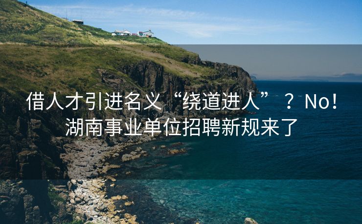 借人才引进名义“绕道进人” ？No！湖南事业单位招聘新规来了