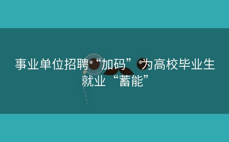 事业单位招聘“加码” 为高校毕业生就业“蓄能”