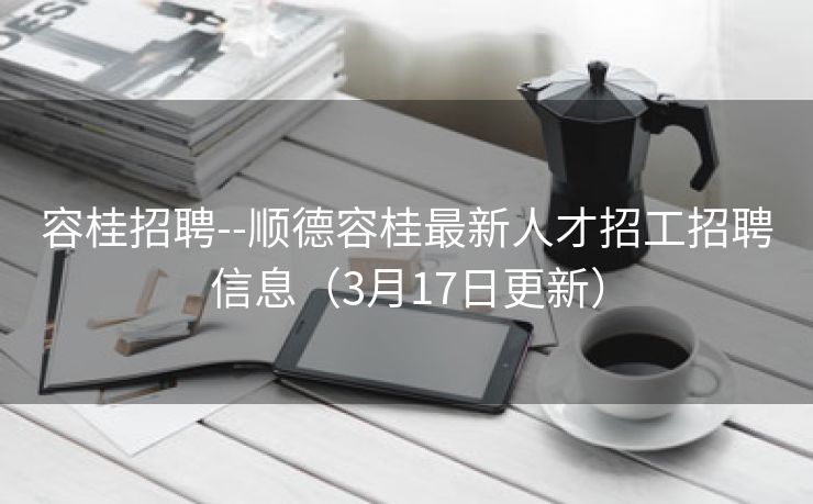 容桂招聘--顺德容桂最新人才招工招聘信息（3月17日更新）