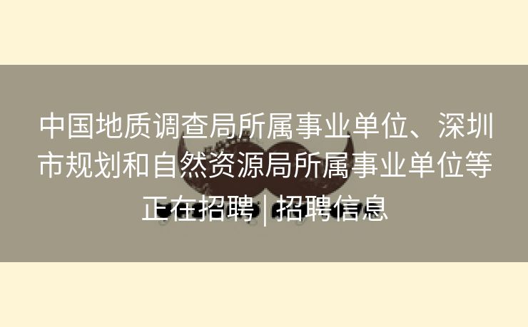 中国地质调查局所属事业单位、深圳市规划和自然资源局所属事业单位等正在招聘 | 招聘信息