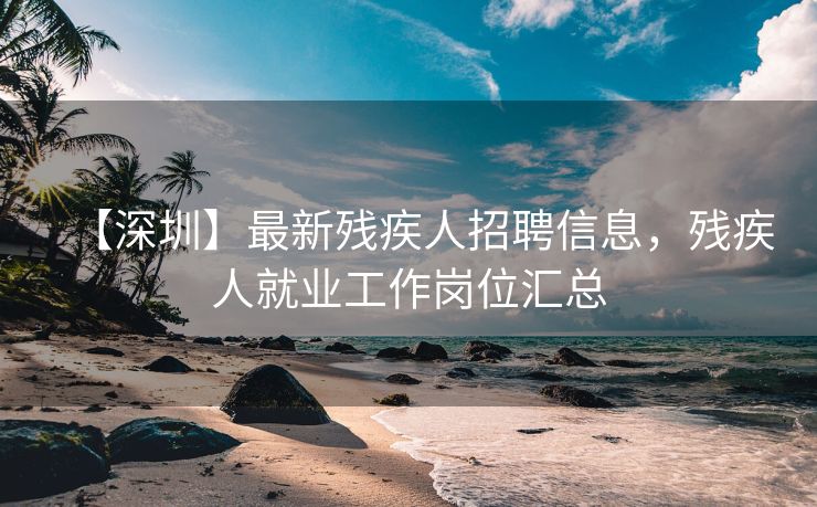 【深圳】最新残疾人招聘信息，残疾人就业工作岗位汇总