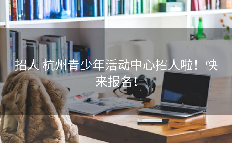 招人 杭州青少年活动中心招人啦！快来报名！