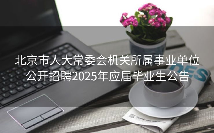北京市人大常委会机关所属事业单位公开招聘2025年应届毕业生公告