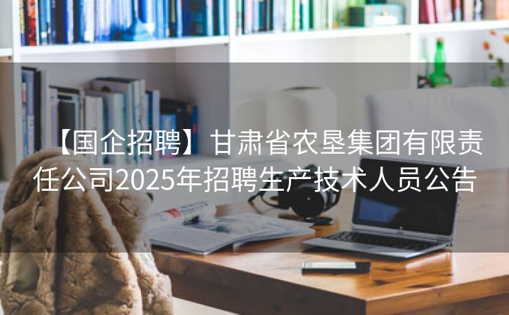 【国企招聘】甘肃省农垦集团有限责任公司2025年招聘生产技术人员公告